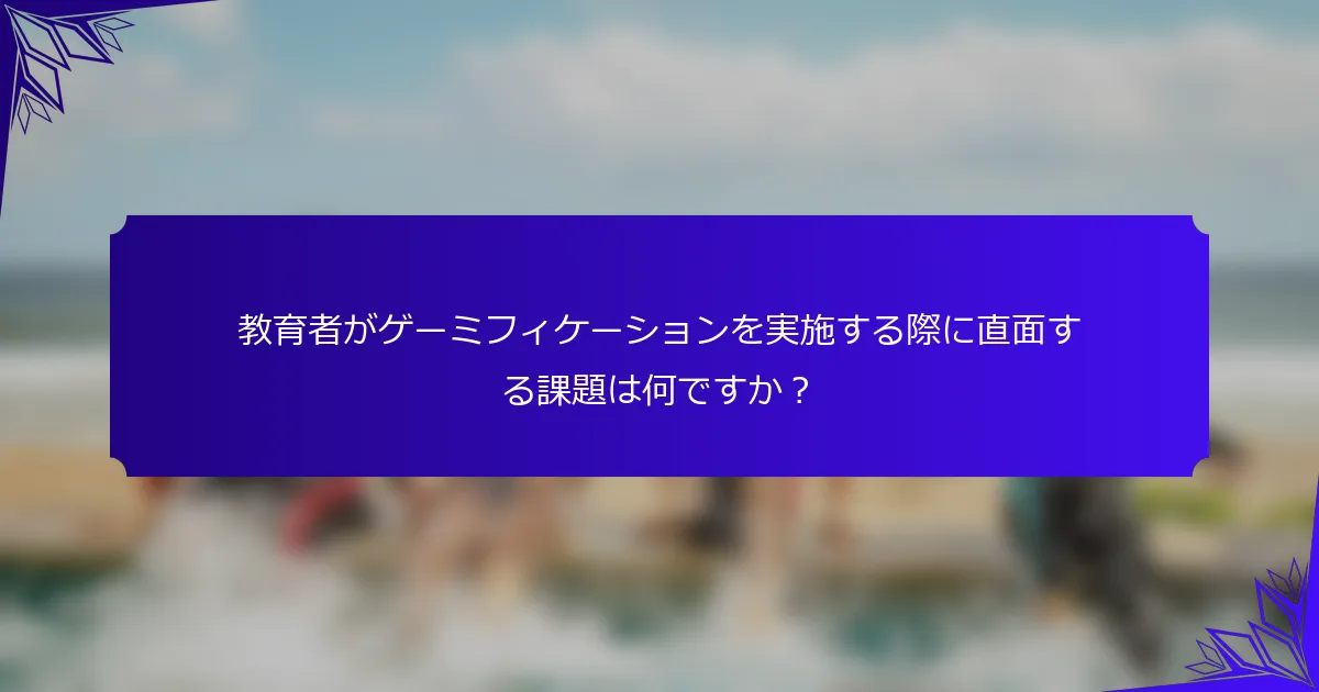 教育者がゲーミフィケーションを実施する際に直面する課題は何ですか?