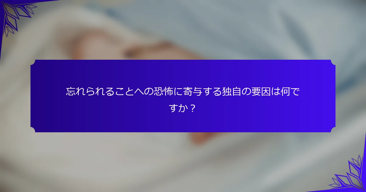 忘れられることへの恐怖に寄与する独自の要因は何ですか?